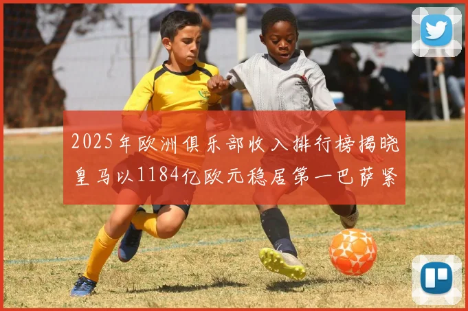 2025年欧洲俱乐部收入排行榜揭晓皇马以1184亿欧元稳居第一巴萨紧随其后