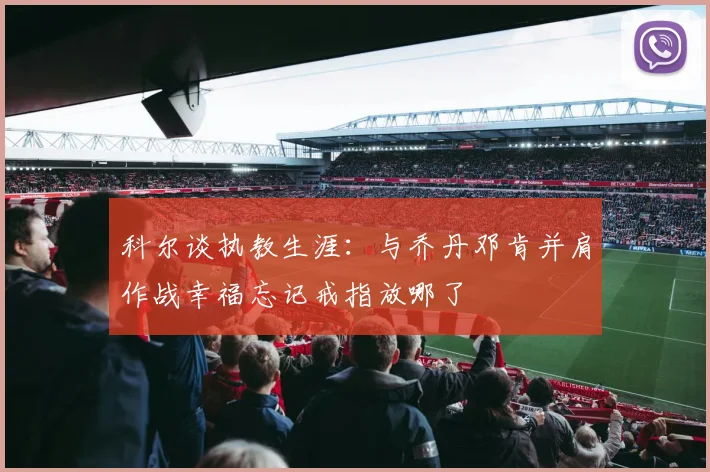 科尔谈执教生涯：与乔丹邓肯并肩作战幸福忘记戒指放哪了