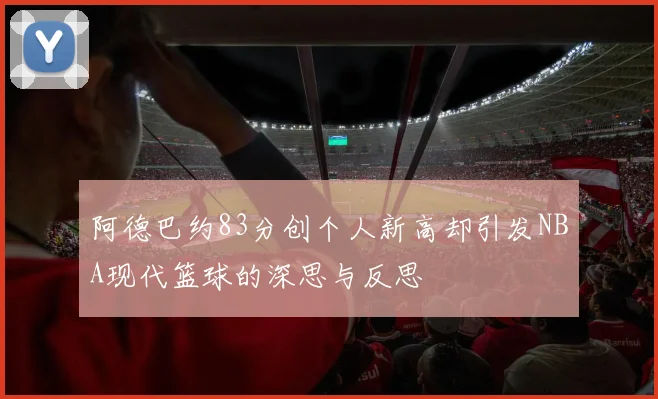 阿德巴约83分创个人新高却引发NBA现代篮球的深思与反思