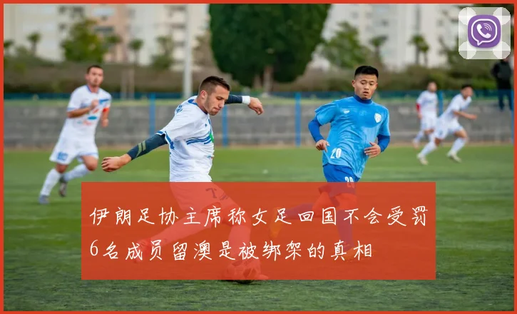 伊朗足协主席称女足回国不会受罚6名成员留澳是被绑架的真相