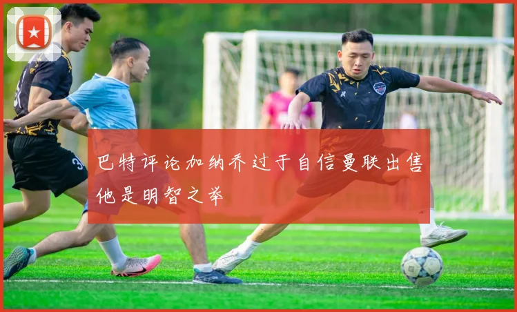 巴特评论加纳乔过于自信曼联出售他是明智之举