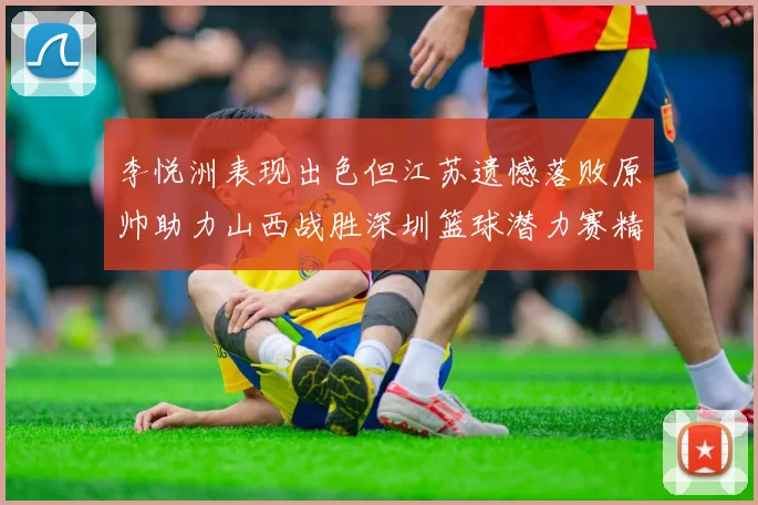 李悦洲表现出色但江苏遗憾落败原帅助力山西战胜深圳篮球潜力赛精彩回顾