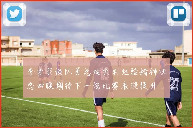 李金羽谈队员总结失利经验精神状态回暖期待下一场比赛表现提升