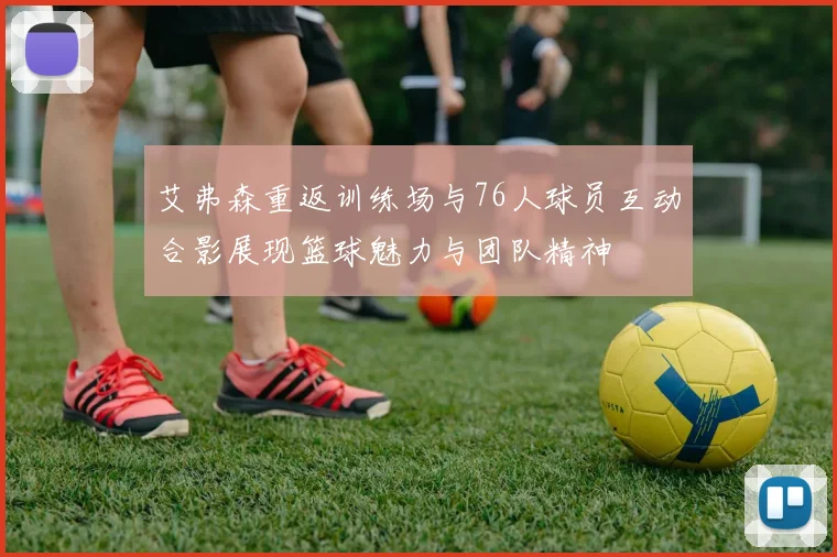 艾弗森重返训练场与76人球员互动合影展现篮球魅力与团队精神