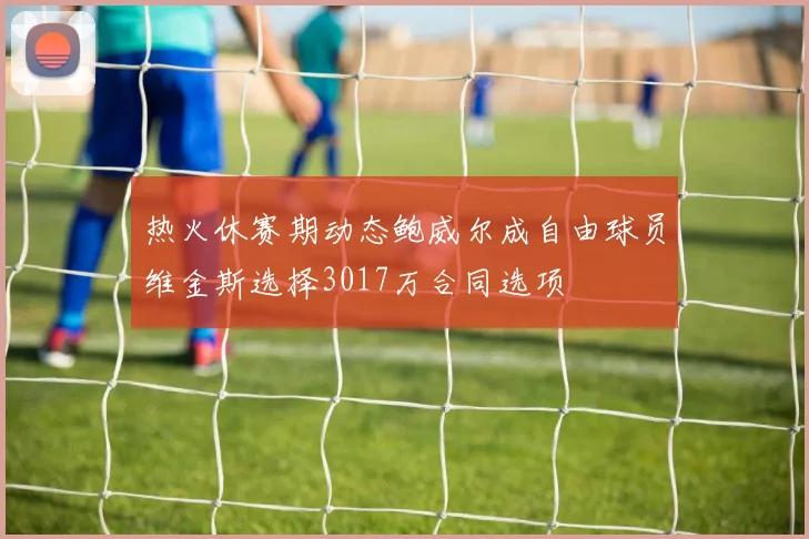 热火休赛期动态鲍威尔成自由球员维金斯选择3017万合同选项