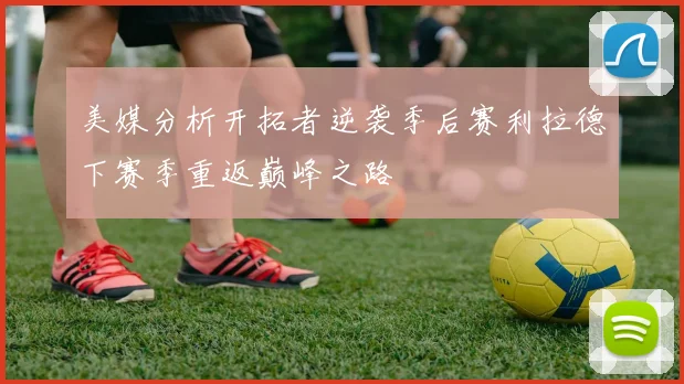 美媒分析开拓者逆袭季后赛利拉德下赛季重返巅峰之路