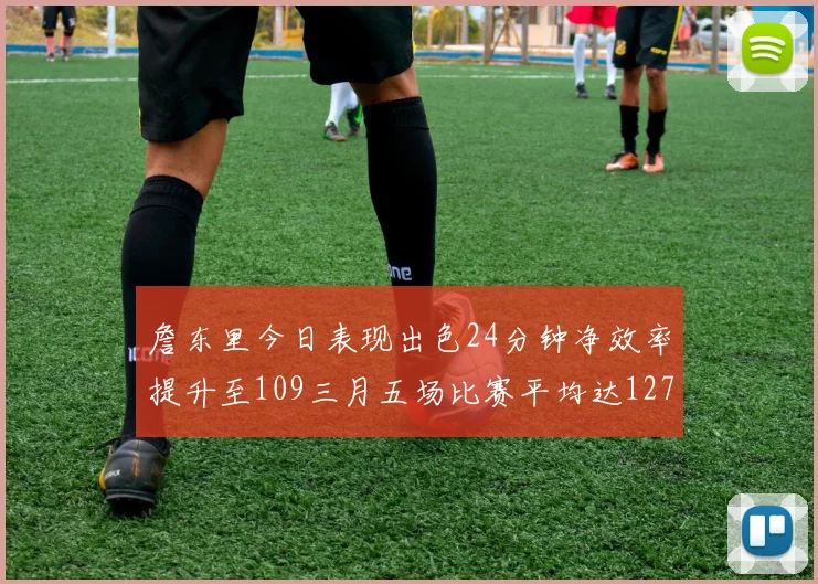詹东里今日表现出色24分钟净效率提升至109三月五场比赛平均达127