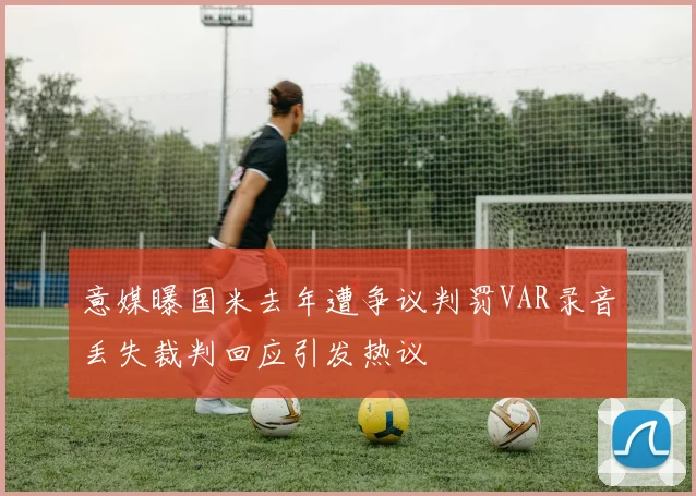 意媒曝国米去年遭争议判罚VAR录音丢失裁判回应引发热议
