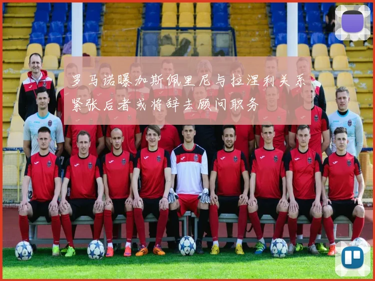 罗马诺曝加斯佩里尼与拉涅利关系紧张后者或将辞去顾问职务