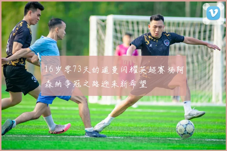 16岁零73天的道曼闪耀英超赛场阿森纳争冠之路迎来新希望